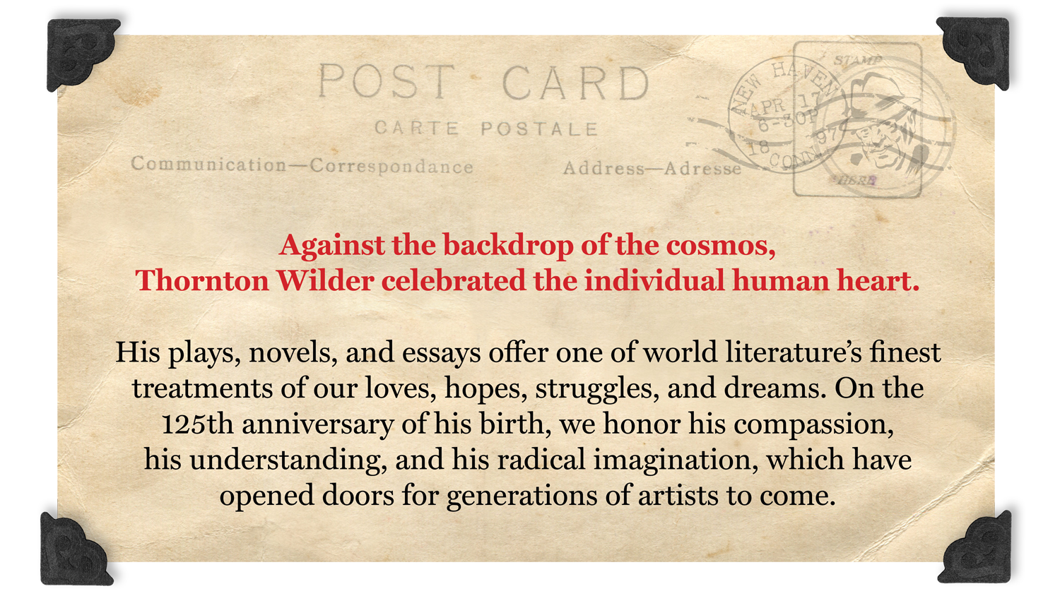 Against the backdrop of the cosmos, Thornton Wilder celebrated the individual human heart.
His plays, novels, and essays offer one of world literature’s finest treatments of our loves, hopes, struggles, and dreams. On the 125th anniversary of his birth, we honor his compassion, his understanding, and his radical imagination, which have opened doors for generations of artists to come.